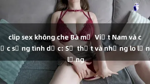 clip sex không che Bà mẹ Việt Nam và cuộc sống tình dục: Sự thật và những lo lắng