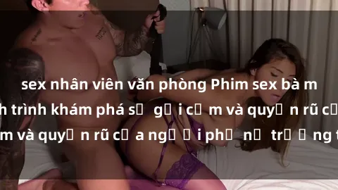 sex nhân viên văn phòng Phim sex bà mẹ nóng bỏng: Hành trình khám phá sự gợi cảm và quyến rũ của người phụ nữ trưởng thành.