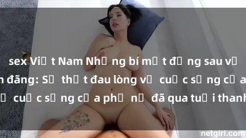 sex Việt Nam Những bí mật đằng sau vẻ ngoài gái già dâm đãng: Sự thật đau lòng về cuộc sống của phụ nữ đã qua tuổi thanh xuân