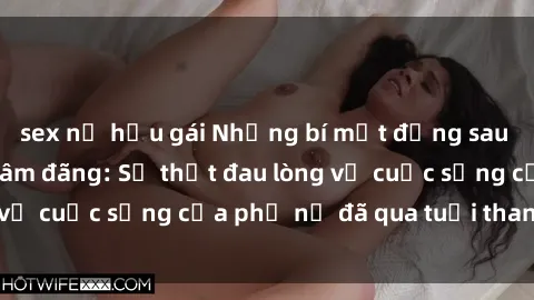 sex nữ hầu gái Những bí mật đằng sau vẻ ngoài gái già dâm đãng: Sự thật đau lòng về cuộc sống của phụ nữ đã qua tuổi thanh xuân