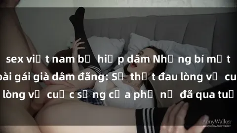 sex việt nam bị hiếp dâm Những bí mật đằng sau vẻ ngoài gái già dâm đãng: Sự thật đau lòng về cuộc sống của phụ nữ đã qua tuổi thanh xuân