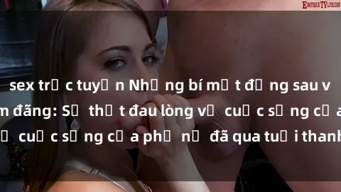 sex trực tuyến Những bí mật đằng sau vẻ ngoài gái già dâm đãng: Sự thật đau lòng về cuộc sống của phụ nữ đã qua tuổi thanh xuân