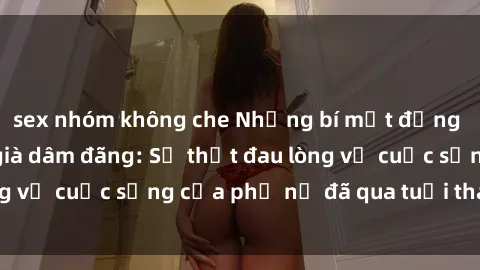 sex nhóm không che Những bí mật đằng sau vẻ ngoài gái già dâm đãng: Sự thật đau lòng về cuộc sống của phụ nữ đã qua tuổi thanh xuân