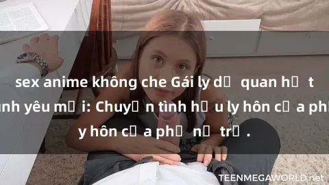sex anime không che Gái ly dị quan hệ tìm kiếm tình yêu mới: Chuyện tình hậu ly hôn của phụ nữ trẻ.
