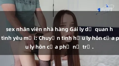 sex nhân viên nhà hàng Gái ly dị quan hệ tìm kiếm tình yêu mới: Chuyện tình hậu ly hôn của phụ nữ trẻ.