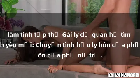làm tình tập thể Gái ly dị quan hệ tìm kiếm tình yêu mới: Chuyện tình hậu ly hôn của phụ nữ trẻ.