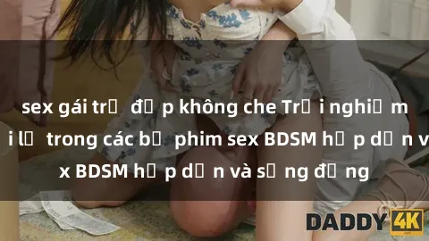 sex gái trẻ đẹp không che Trải nghiệm cảm giác mới lạ trong các bộ phim sex BDSM hấp dẫn và sống động