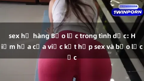 sex họ hàng Bạo lực trong tình dục: Hiểm họa của việc kết hợp sex và bạo lực