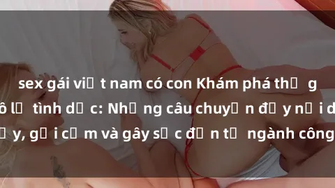 sex gái việt nam có con Khám phá thế giới của phim sex nô lệ tình dục: Những câu chuyện đầy nổi dậy, gợi cảm và gây sốc đến từ ngành công nghiệp giải trí đen tối