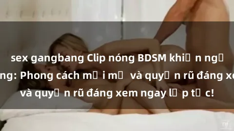 sex gangbang Clip nóng BDSM khiến người xem phát cuồng: Phong cách mới mẻ và quyến rũ đáng xem ngay lập tức!