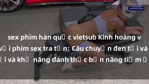 sex phim hàn quốc vietsub Kinh hoàng và đầy kích thích với phim sex tra tấn: Câu chuyện đen tối và khả năng đánh thức bản năng tiềm ẩn trong con người