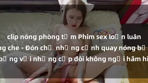 clip nóng phòng tắm Phim sex loạn luân đầy kích thích không che - Đón chờ những cảnh quay nóng bỏng với những cặp đôi không ngại hãm hiếp gia đình trong lòng