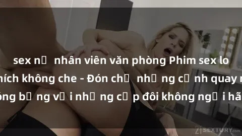 sex nữ nhân viên văn phòng Phim sex loạn luân đầy kích thích không che - Đón chờ những cảnh quay nóng bỏng với những cặp đôi không ngại hãm hiếp gia đình trong lòng