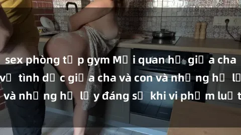 sex phòng tập gym Mối quan hệ giữa cha và con: Sự thật về tình dục giữa cha và con và những hệ lụy đáng sợ khi vi phạm luật pháp.