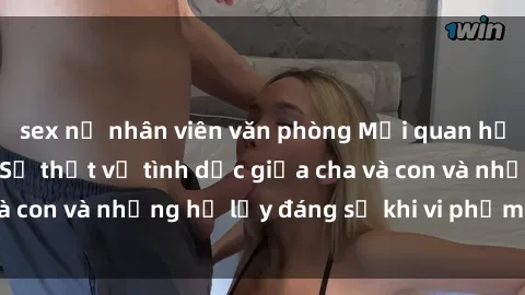 sex nữ nhân viên văn phòng Mối quan hệ giữa cha và con: Sự thật về tình dục giữa cha và con và những hệ lụy đáng sợ khi vi phạm luật pháp.