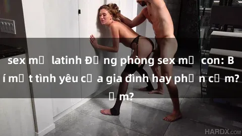 sex mỹ latinh Động phòng sex mẹ con: Bí mật tình yêu của gia đình hay phản cảm?