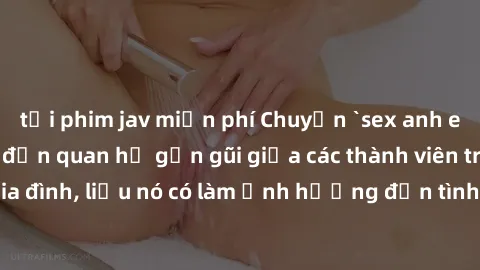 tải phim jav miễn phí Chuyện `sex anh em ruột` - Đề cập đến quan hệ gần gũi giữa các thành viên trong gia đình, liệu nó có làm ảnh hưởng đến tình cảm gia đình hay không?