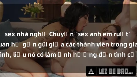 sex nhà nghỉ Chuyện `sex anh em ruột` - Đề cập đến quan hệ gần gũi giữa các thành viên trong gia đình, liệu nó có làm ảnh hưởng đến tình cảm gia đình hay không?
