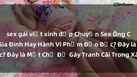 sex gái việt xinh đẹp Chuyện Sex Ông Cháu: Mối Quan Hệ Gia Đình Hay Hành Vi Phạm Đạo Đức? Đây là Một Chủ Đề Gây Tranh Cãi Trong Xã Hội Hiện Nay.