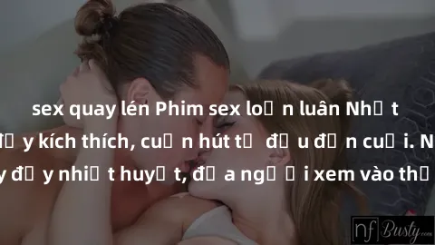 sex quay lén Phim sex loạn luân Nhật Bản: Hành động đầy kích thích, cuốn hút từ đầu đến cuối. Những cảnh quay đầy nhiệt huyết, đưa người xem vào thế giới độc đáo của tình thân. Đừng bỏ lỡ!