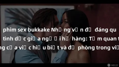 phim sex bukkake Những vấn đề đáng quan tâm về quan hệ tình dục giữa người họ hàng: Tầm quan trọng của việc hiểu biết và đề phòng trong việc tiếp xúc trong gia đình.