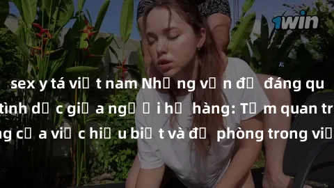 sex y tá việt nam Những vấn đề đáng quan tâm về quan hệ tình dục giữa người họ hàng: Tầm quan trọng của việc hiểu biết và đề phòng trong việc tiếp xúc trong gia đình.