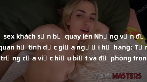 sex khách sạn bị quay lén Những vấn đề đáng quan tâm về quan hệ tình dục giữa người họ hàng: Tầm quan trọng của việc hiểu biết và đề phòng trong việc tiếp xúc trong gia đình.