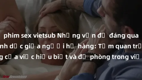 phim sex vietsub Những vấn đề đáng quan tâm về quan hệ tình dục giữa người họ hàng: Tầm quan trọng của việc hiểu biết và đề phòng trong việc tiếp xúc trong gia đình.