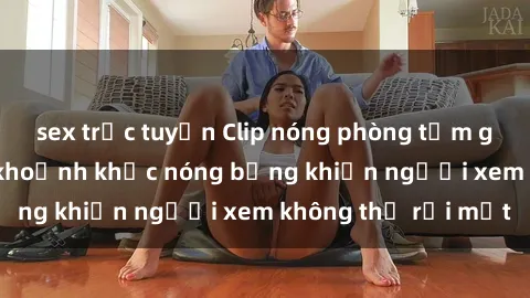 sex trực tuyến Clip nóng phòng tắm gây sốt: Cận cảnh khoảnh khắc nóng bỏng khiến người xem không thể rời mắt