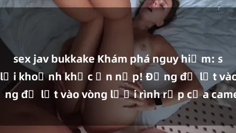 sex jav bukkake Khám phá nguy hiểm: sex camera ẩn ghi lại khoảnh khắc ẩn nấp! Đừng để lọt vào vòng lưới rình rập của camera ẩn!
