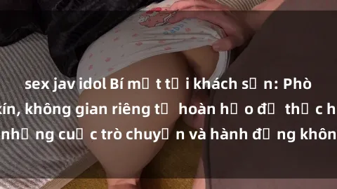 sex jav idol Bí mật tại khách sạn: Phòng quay lén khép kín, không gian riêng tư hoàn hảo để thực hiện những cuộc trò chuyện và hành động không bị người khác phát hiện.