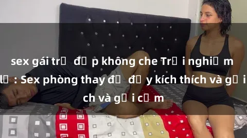 sex gái trẻ đẹp không che Trải nghiệm mới lạ: Sex phòng thay đồ đầy kích thích và gợi cảm