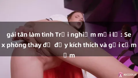 gái tân làm tình Trải nghiệm mới lạ: Sex phòng thay đồ đầy kích thích và gợi cảm