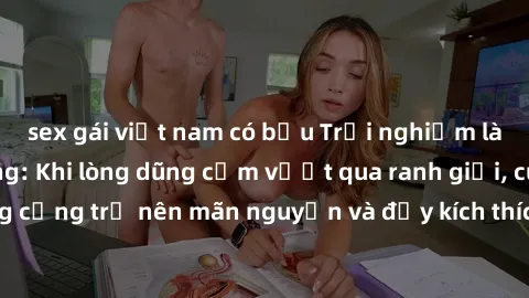 sex gái việt nam có bầu Trải nghiệm làm tình ngoài đường: Khi lòng dũng cảm vượt qua ranh giới, cuộc hẹn nơi công cộng trở nên mãn nguyện và đầy kích thích. Hành vi nguy hiểm, nhưng cũng tạo nên cảm g
