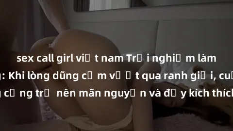 sex call girl việt nam Trải nghiệm làm tình ngoài đường: Khi lòng dũng cảm vượt qua ranh giới, cuộc hẹn nơi công cộng trở nên mãn nguyện và đầy kích thích. Hành vi nguy hiểm, nhưng cũng tạo nên cảm gi