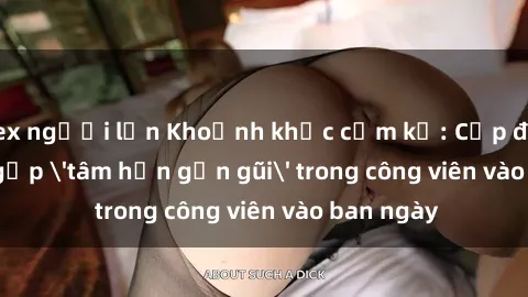 sex người lớn Khoảnh khắc cấm kỵ: Cặp đôi bị bắt gặp 'tâm hồn gần gũi' trong công viên vào ban ngày