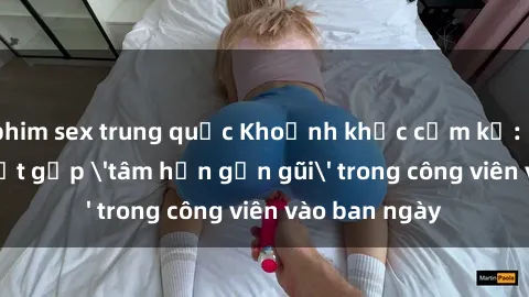 phim sex trung quốc Khoảnh khắc cấm kỵ: Cặp đôi bị bắt gặp 'tâm hồn gần gũi' trong công viên vào ban ngày