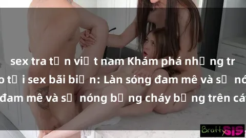 sex tra tấn việt nam Khám phá những trải nghiệm độc đáo tại sex bãi biển: Làn sóng đam mê và sự nóng bỏng cháy bỏng trên cát trắng