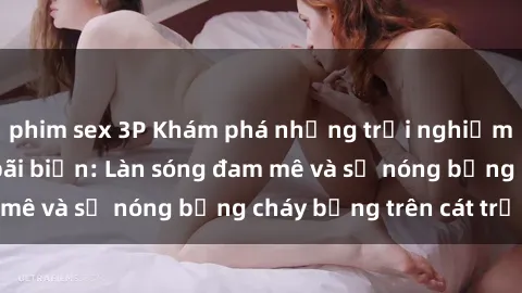 phim sex 3P Khám phá những trải nghiệm độc đáo tại sex bãi biển: Làn sóng đam mê và sự nóng bỏng cháy bỏng trên cát trắng