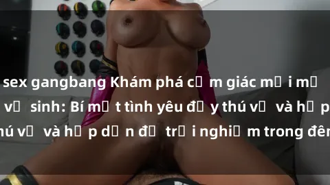sex gangbang Khám phá cảm giác mới mẻ với sex trong nhà vệ sinh: Bí mật tình yêu đầy thú vị và hấp dẫn để trải nghiệm trong đêm hôm nay!
