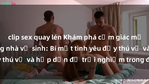 clip sex quay lén Khám phá cảm giác mới mẻ với sex trong nhà vệ sinh: Bí mật tình yêu đầy thú vị và hấp dẫn để trải nghiệm trong đêm hôm nay!