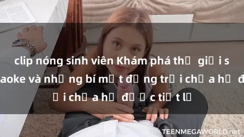 clip nóng sinh viên Khám phá thế giới sex quán karaoke và những bí mật động trời chưa hề được tiết lộ