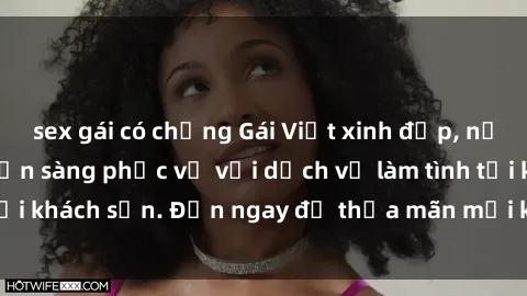 sex gái có chồng Gái Việt xinh đẹp, nồng nàn tình cảm, sẵn sàng phục vụ với dịch vụ làm tình tại khách sạn. Đến ngay để thỏa mãn mọi khao khát của bạn!