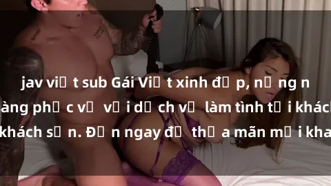 jav việt sub Gái Việt xinh đẹp, nồng nàn tình cảm, sẵn sàng phục vụ với dịch vụ làm tình tại khách sạn. Đến ngay để thỏa mãn mọi khao khát của bạn!