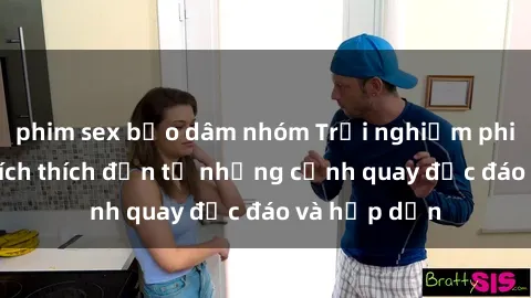 phim sex bạo dâm nhóm Trải nghiệm phim sex : Sự kích thích đến từ những cảnh quay độc đáo và hấp dẫn
