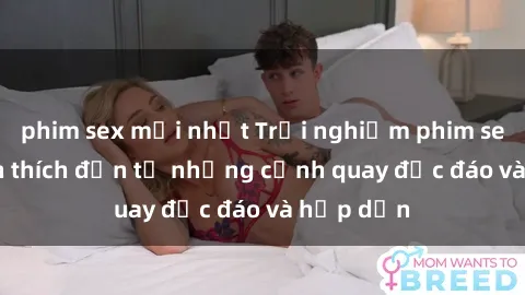 phim sex mới nhất Trải nghiệm phim sex : Sự kích thích đến từ những cảnh quay độc đáo và hấp dẫn