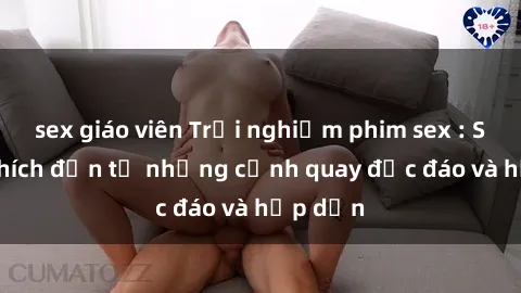 sex giáo viên Trải nghiệm phim sex : Sự kích thích đến từ những cảnh quay độc đáo và hấp dẫn