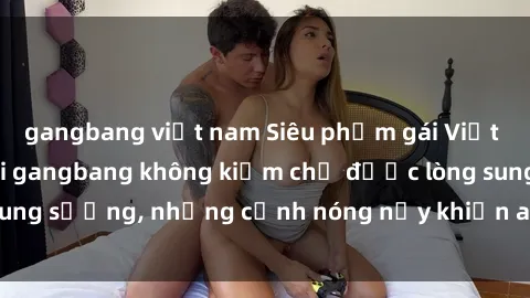 gangbang việt nam Siêu phẩm gái Việt tham gia trong buổi gangbang không kiềm chế được lòng sung sướng, những cảnh nóng nảy khiến ai cũng phải mãn nhãn