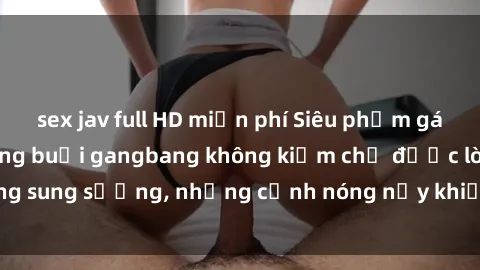 sex jav full HD miễn phí Siêu phẩm gái Việt tham gia trong buổi gangbang không kiềm chế được lòng sung sướng, những cảnh nóng nảy khiến ai cũng phải mãn nhãn