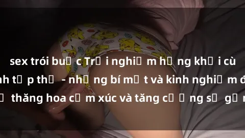 sex trói buộc Trải nghiệm hứng khởi cùng với việc làm tình tập thể - những bí mật và kinh nghiệm để thăng hoa cảm xúc và tăng cường sự gắn kết trong mối quan hệ